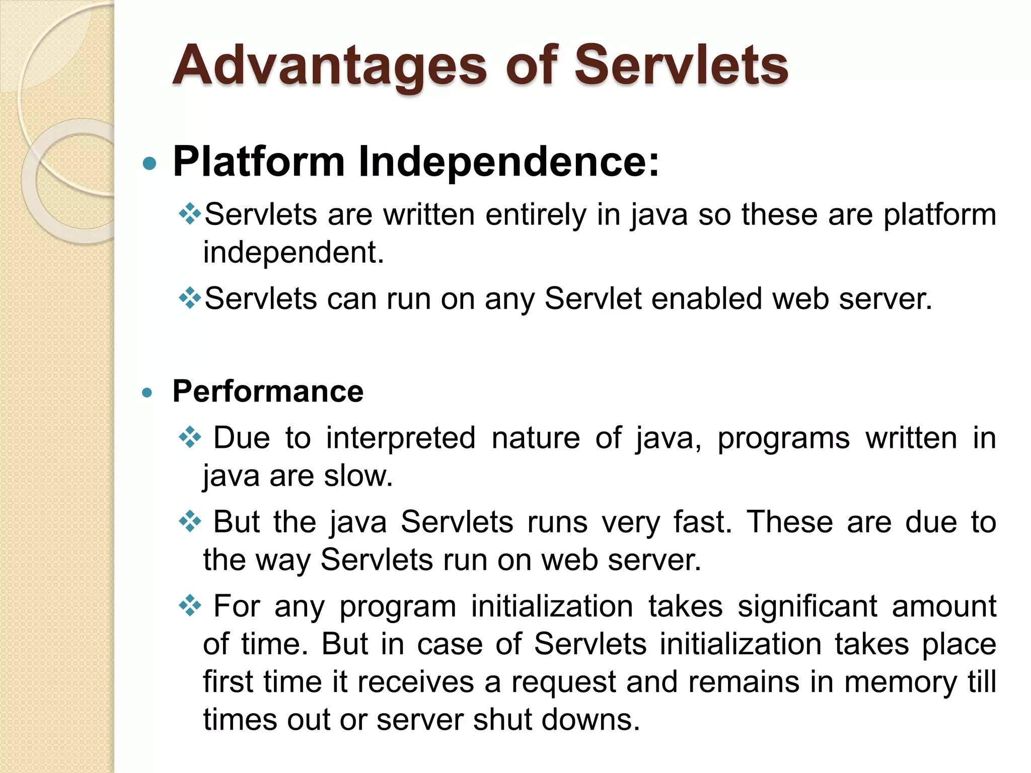 Advantages of Servlets
 Platform Independence:
Servlets are written entirely in java so these are platform
independent.
Servlets can run on any Servlet enabled web server.
 Performance
 Due to interpreted nature of java, programs written in
java are slow.
 But the java Servlets runs very fast. These are due to
the way Servlets run on web server.
 For any program initialization takes significant amount
of time. But in case of Servlets initialization takes place
first time it receives a request and remains in memory till
times out or server shut downs.
 