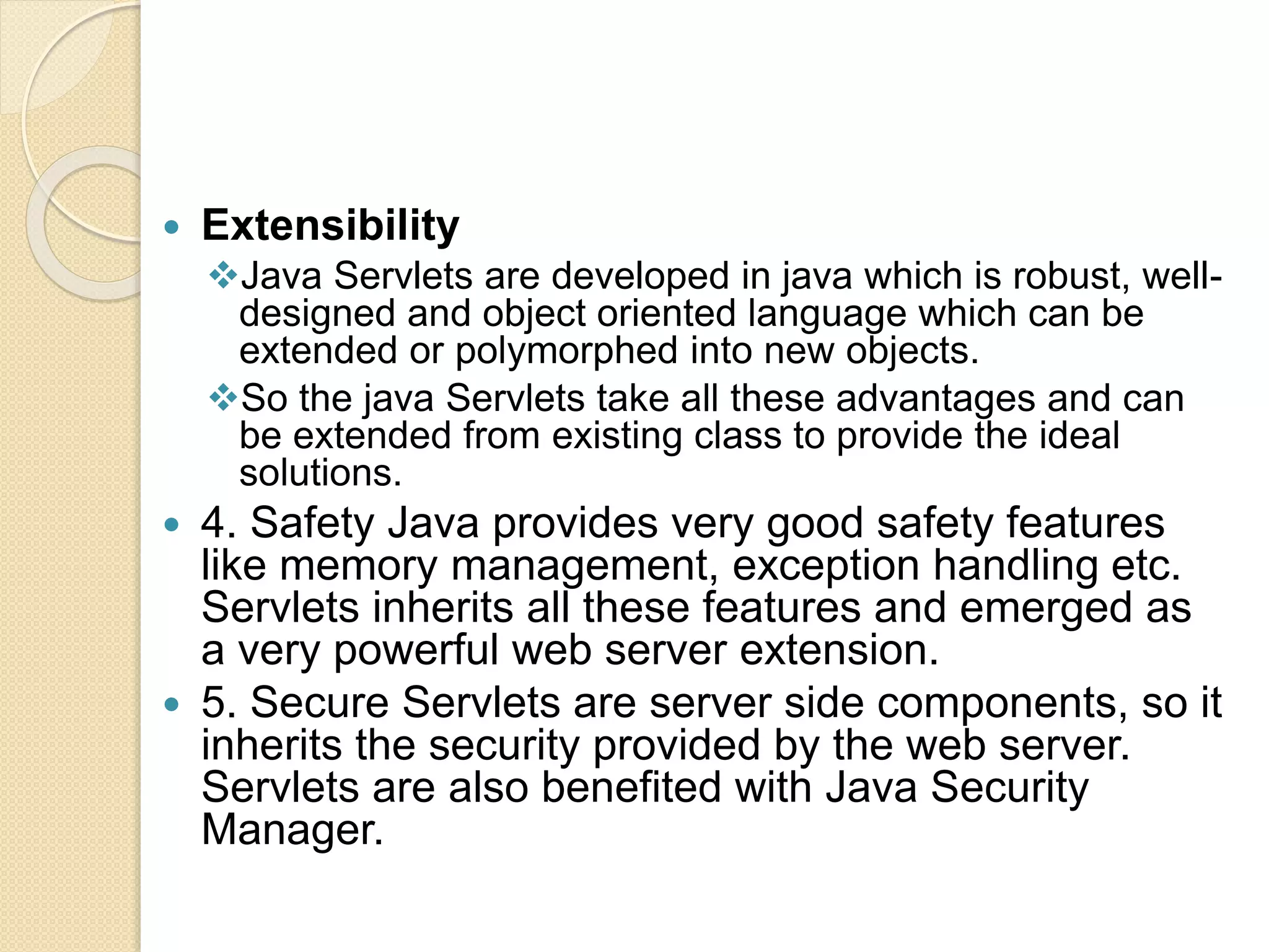  Extensibility
Java Servlets are developed in java which is robust, well-
designed and object oriented language which can be
extended or polymorphed into new objects.
So the java Servlets take all these advantages and can
be extended from existing class to provide the ideal
solutions.
 4. Safety Java provides very good safety features
like memory management, exception handling etc.
Servlets inherits all these features and emerged as
a very powerful web server extension.
 5. Secure Servlets are server side components, so it
inherits the security provided by the web server.
Servlets are also benefited with Java Security
Manager.
 