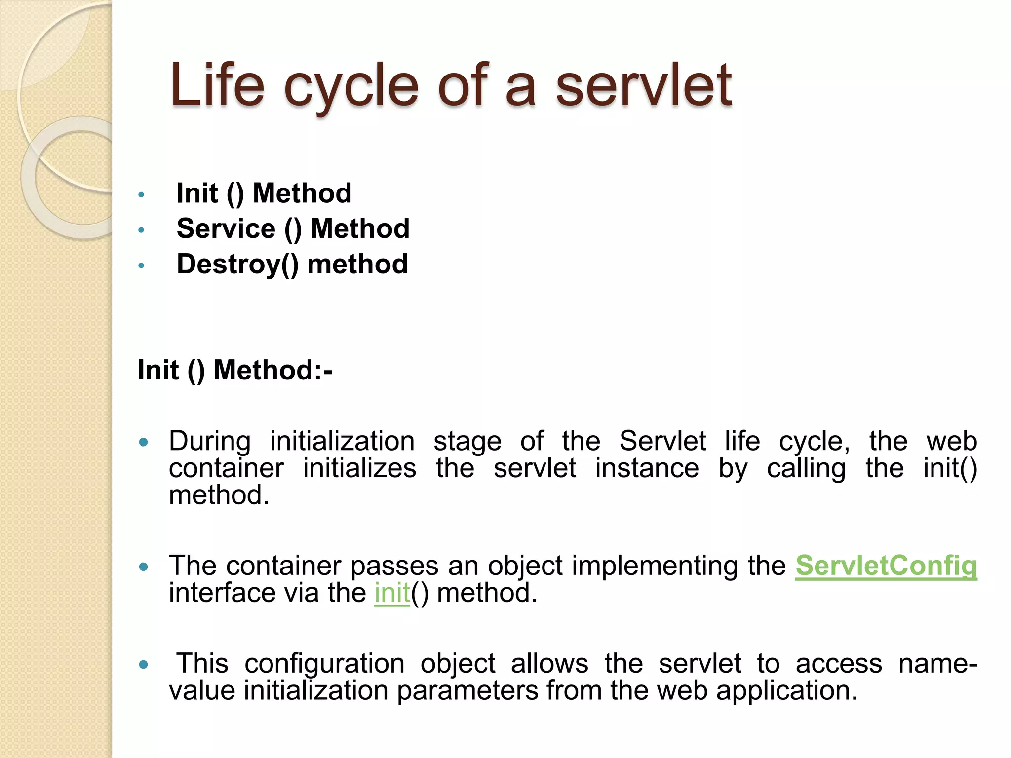 Life cycle of a servlet
• Init () Method
• Service () Method
• Destroy() method
Init () Method:-
 During initialization stage of the Servlet life cycle, the web
container initializes the servlet instance by calling the init()
method.
 The container passes an object implementing the ServletConfig
interface via the init() method.
 This configuration object allows the servlet to access name-
value initialization parameters from the web application.
 