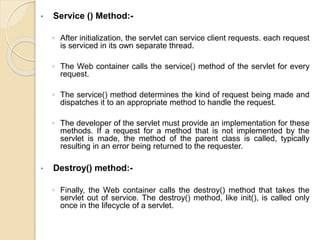 • Service () Method:-
◦ After initialization, the servlet can service client requests. each request
is serviced in its own separate thread.
◦ The Web container calls the service() method of the servlet for every
request.
◦ The service() method determines the kind of request being made and
dispatches it to an appropriate method to handle the request.
◦ The developer of the servlet must provide an implementation for these
methods. If a request for a method that is not implemented by the
servlet is made, the method of the parent class is called, typically
resulting in an error being returned to the requester.
• Destroy() method:-
◦ Finally, the Web container calls the destroy() method that takes the
servlet out of service. The destroy() method, like init(), is called only
once in the lifecycle of a servlet.
 
