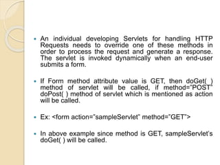  An individual developing Servlets for handling HTTP
Requests needs to override one of these methods in
order to process the request and generate a response.
The servlet is invoked dynamically when an end-user
submits a form.
 If Form method attribute value is GET, then doGet( )
method of servlet will be called, if method=”POST”
doPost( ) method of servlet which is mentioned as action
will be called.
 Ex: <form action=”sampleServlet” method=”GET”>
 In above example since method is GET, sampleServlet’s
doGet( ) will be called.
 