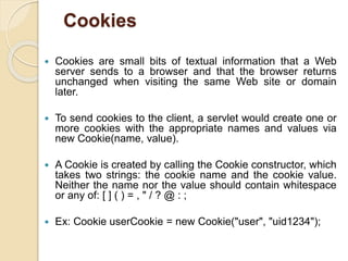 Cookies
 Cookies are small bits of textual information that a Web
server sends to a browser and that the browser returns
unchanged when visiting the same Web site or domain
later.
 To send cookies to the client, a servlet would create one or
more cookies with the appropriate names and values via
new Cookie(name, value).
 A Cookie is created by calling the Cookie constructor, which
takes two strings: the cookie name and the cookie value.
Neither the name nor the value should contain whitespace
or any of: [ ] ( ) = , " / ? @ : ;
 Ex: Cookie userCookie = new Cookie("user", "uid1234");
 