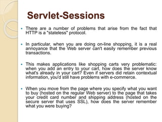 Servlet-Sessions
 There are a number of problems that arise from the fact that
HTTP is a "stateless" protocol.
 In particular, when you are doing on-line shopping, it is a real
annoyance that the Web server can't easily remember previous
transactions.
 This makes applications like shopping carts very problematic:
when you add an entry to your cart, how does the server know
what's already in your cart? Even if servers did retain contextual
information, you'd still have problems with e-commerce.
 When you move from the page where you specify what you want
to buy (hosted on the regular Web server) to the page that takes
your credit card number and shipping address (hosted on the
secure server that uses SSL), how does the server remember
what you were buying?
 
