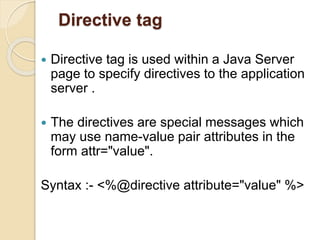 Directive tag
 Directive tag is used within a Java Server
page to specify directives to the application
server .
 The directives are special messages which
may use name-value pair attributes in the
form attr="value".
Syntax :- <%@directive attribute="value" %>
 