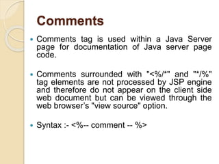 Comments
 Comments tag is used within a Java Server
page for documentation of Java server page
code.
 Comments surrounded with "<%/*" and "*/%"
tag elements are not processed by JSP engine
and therefore do not appear on the client side
web document but can be viewed through the
web browser’s "view source" option.
 Syntax :- <%-- comment -- %>
 