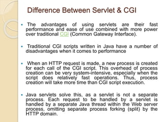 Difference Between Servlet & CGI
 The advantages of using servlets are their fast
performance and ease of use combined with more power
over traditional CGI (Common Gateway Interface).
 Traditional CGI scripts written in Java have a number of
disadvantages when it comes to performance
 When an HTTP request is made, a new process is created
for each call of the CGI script. This overhead of process
creation can be very system-intensive, especially when the
script does relatively fast operations. Thus, process
creation will take more time than CGI script execution.
 Java servlets solve this, as a servlet is not a separate
process. Each request to be handled by a servlet is
handled by a separate Java thread within the Web server
process, omitting separate process forking (split) by the
HTTP domain.
 