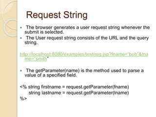 Request String
 The browser generates a user request string whenever the
submit is selected.
 The User request string consists of the URL and the query
string.
http://localhost:8080/examples/test/reg.jsp?fname=“bob”&lna
me=“smith”
 The getParameter(name) is the method used to parse a
value of a specified field.
<% string firstname = request.getParameter(fname)
string lastname = request.getParameter(lname)
%>
 