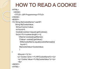HOW TO READ A COOKIE
<HTML>
<HEAD>
<TITLE> JSP Programming</TITLE>
</HEAD>
<BODY>
<%! String MyCookieName=“userID”;
String MyCookieValue;
String Cname,Cvalue;
int found=0;
Cookie[] cookies=request.getCookies();
for(int i=0;i<cookies.length;i++){
CName=cookies[i].getName();
CValue= cookie[i].getValue();
if(MyCookieName.equals(cookieNames[i])){
found=1;
MyCookieValue=CookieValue;
}
}
if(found==1){ %>
<p> Cookie name =<% MYCookieName%></p>
<p> Cookie Value=<% MyCookieValue %></p>
<&}>
</BODY>
</HTML>
 