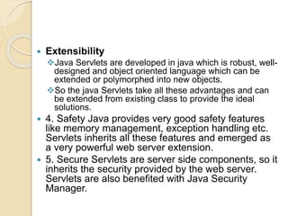  Extensibility
Java Servlets are developed in java which is robust, well-
designed and object oriented language which can be
extended or polymorphed into new objects.
So the java Servlets take all these advantages and can
be extended from existing class to provide the ideal
solutions.
 4. Safety Java provides very good safety features
like memory management, exception handling etc.
Servlets inherits all these features and emerged as
a very powerful web server extension.
 5. Secure Servlets are server side components, so it
inherits the security provided by the web server.
Servlets are also benefited with Java Security
Manager.
 