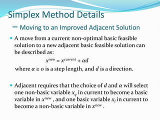 Simplex Method Details
– Moving to an Improved Adjacent Solution
 A move from a current non-optimal basic feasible
solution to a new adjacent basic feasible solution can
be described as:
xnew = xcurrent + αd
where α ≥ 0 is a step length, and d is a direction.
 Adjacent requires that the choice of d and α will select
one non-basic variable xq in current to become a basic
variable in xnew , and one basic variable xl in current to
become a non-basic variable in xnew .
 
