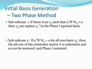 Initial Basis Generation
– Two Phase Method
 Sub-subcase 1: If there is an xq such that ej
TB-1Nq ≠ 0,
then xq can replace xa
*i in the Phase I optimal basis.
 Sub-subcase 2: If ej
TB-1Nq = 0 for all non-basic xq, then
the jth row of the constraint matrix A is redundant and
so can be removed, and Phase I restarted.
 