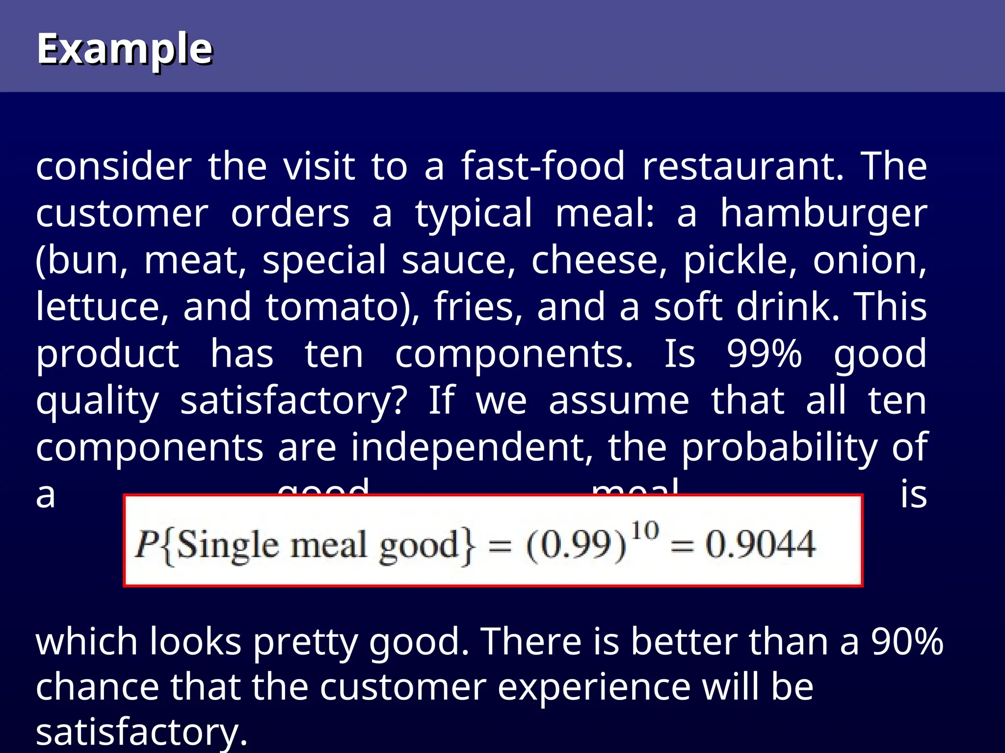 Example
Example
consider the visit to a fast-food restaurant. The
customer orders a typical meal: a hamburger
(bun, meat, special sauce, cheese, pickle, onion,
lettuce, and tomato), fries, and a soft drink. This
product has ten components. Is 99% good
quality satisfactory? If we assume that all ten
components are independent, the probability of
a good meal is
which looks pretty good. There is better than a 90%
chance that the customer experience will be
satisfactory.
 
