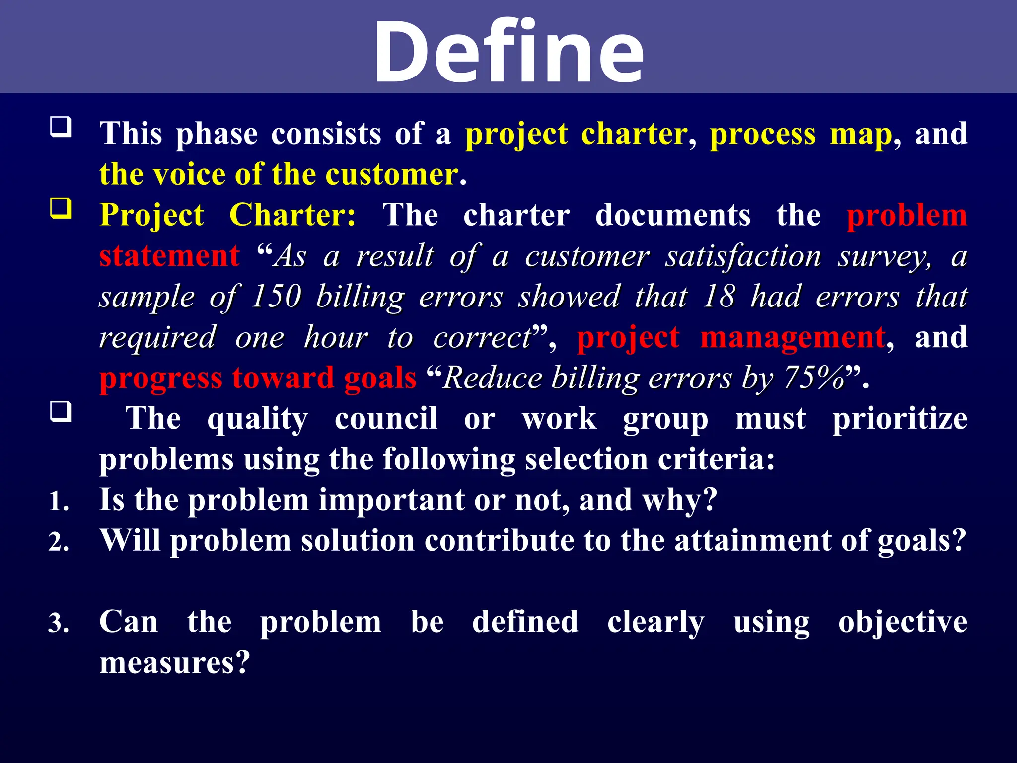 Define
 This phase consists of a project charter, process map, and
the voice of the customer.
 Project Charter: The charter documents the problem
statement “As a result of a customer satisfaction survey, a
As a result of a customer satisfaction survey, a
sample of 150 billing errors showed that 18 had errors that
sample of 150 billing errors showed that 18 had errors that
required one hour to correct
required one hour to correct”, project management, and
progress toward goals “Reduce billing errors by 75%
Reduce billing errors by 75%”.
 The quality council or work group must prioritize
problems using the following selection criteria:
1. Is the problem important or not, and why?
2. Will problem solution contribute to the attainment of goals?
3. Can the problem be defined clearly using objective
measures?
 