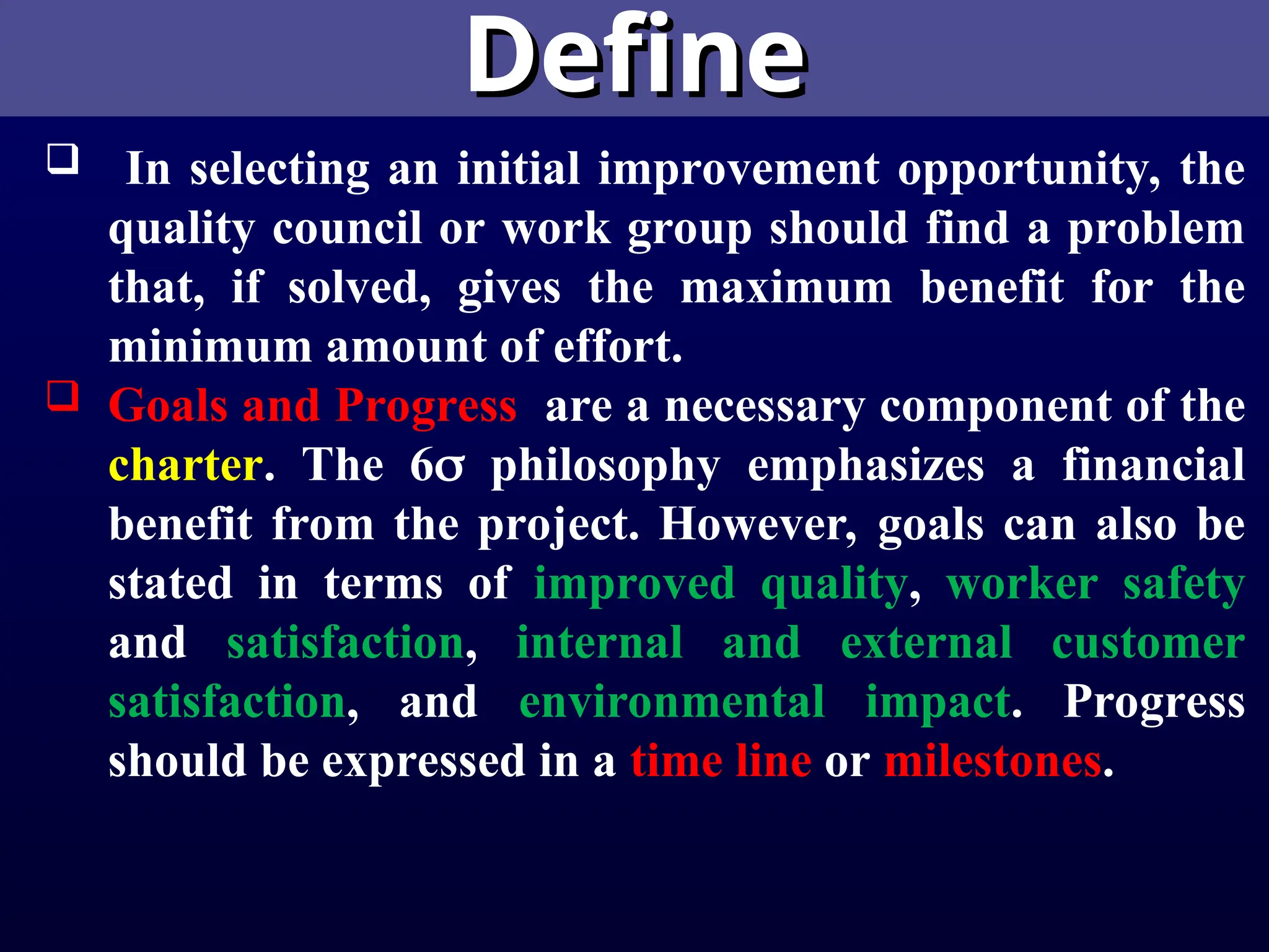 Define
Define
 In selecting an initial improvement opportunity, the
quality council or work group should find a problem
that, if solved, gives the maximum benefit for the
minimum amount of effort.
 Goals and Progress are a necessary component of the
charter. The 6 philosophy emphasizes a financial
benefit from the project. However, goals can also be
stated in terms of improved quality, worker safety
and satisfaction, internal and external customer
satisfaction, and environmental impact. Progress
should be expressed in a time line or milestones.
 