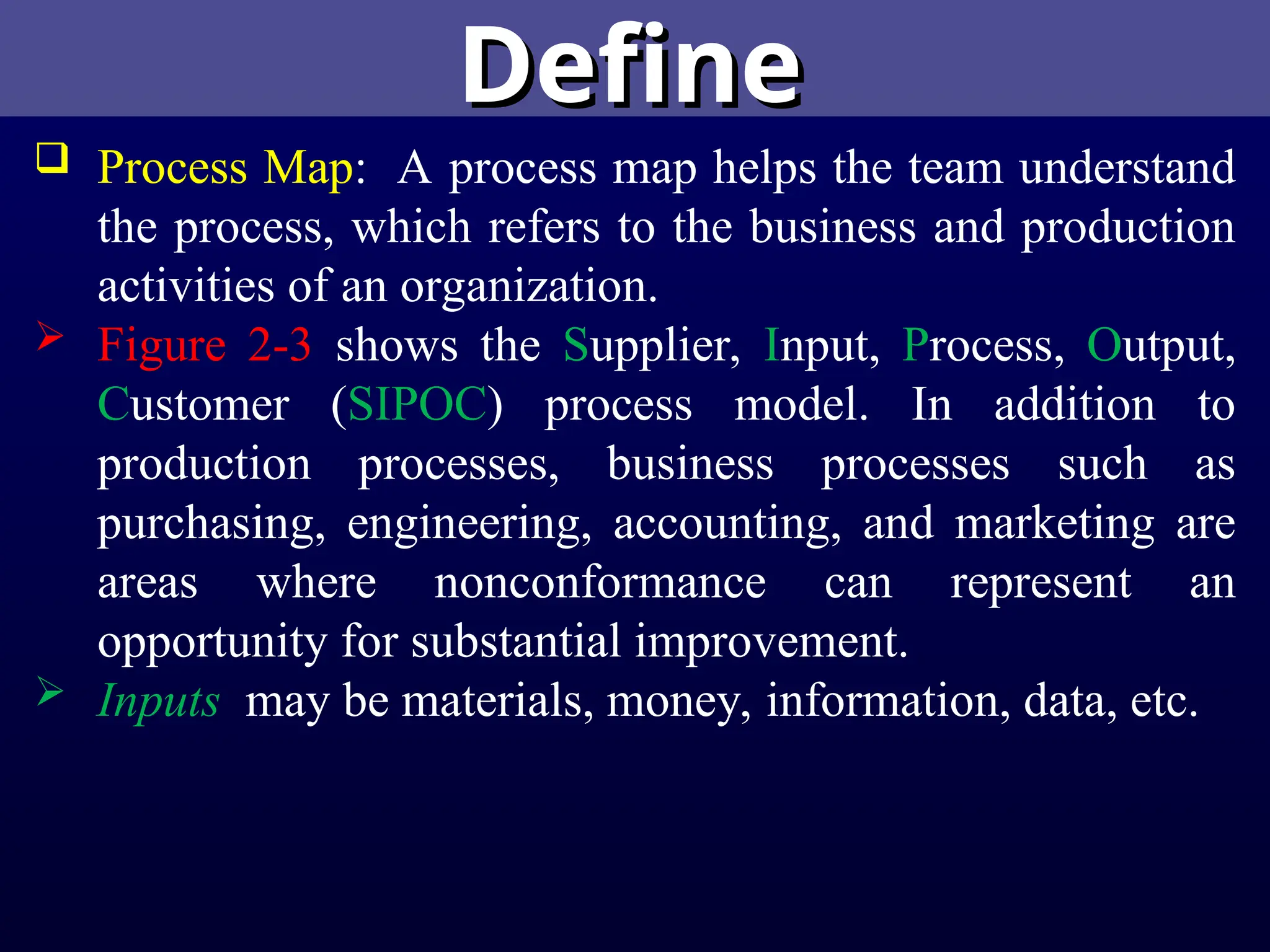 Define
Define
 Process Map: A process map helps the team understand
the process, which refers to the business and production
activities of an organization.
 Figure 2-3 shows the Supplier, Input, Process, Output,
Customer (SIPOC) process model. In addition to
production processes, business processes such as
purchasing, engineering, accounting, and marketing are
areas where nonconformance can represent an
opportunity for substantial improvement.
 Inputs may be materials, money, information, data, etc.
 