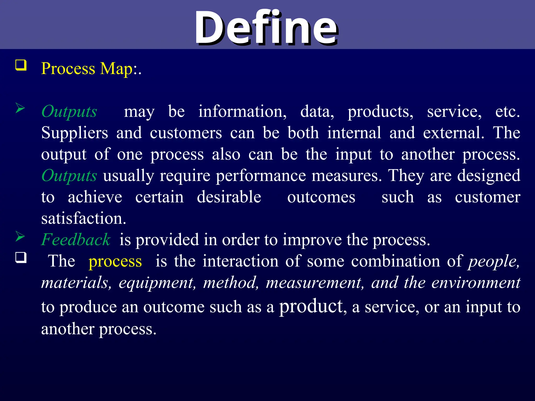 Define
Define
 Process Map:.
 Outputs may be information, data, products, service, etc.
Suppliers and customers can be both internal and external. The
output of one process also can be the input to another process.
Outputs usually require performance measures. They are designed
to achieve certain desirable outcomes such as customer
satisfaction.
 Feedback is provided in order to improve the process.
 The process is the interaction of some combination of people,
materials, equipment, method, measurement, and the environment
to produce an outcome such as a product, a service, or an input to
another process.
 