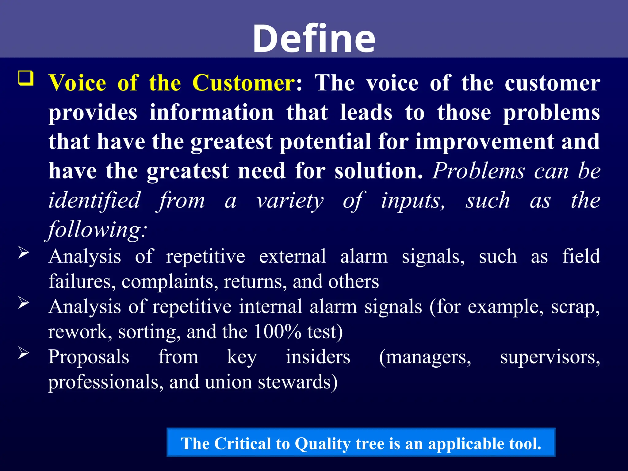 Define
 Voice of the Customer: The voice of the customer
provides information that leads to those problems
that have the greatest potential for improvement and
have the greatest need for solution. Problems can be
identified from a variety of inputs, such as the
following:
 Analysis of repetitive external alarm signals, such as field
failures, complaints, returns, and others
 Analysis of repetitive internal alarm signals (for example, scrap,
rework, sorting, and the 100% test)
 Proposals from key insiders (managers, supervisors,
professionals, and union stewards)
The Critical to Quality tree is an applicable tool.
 