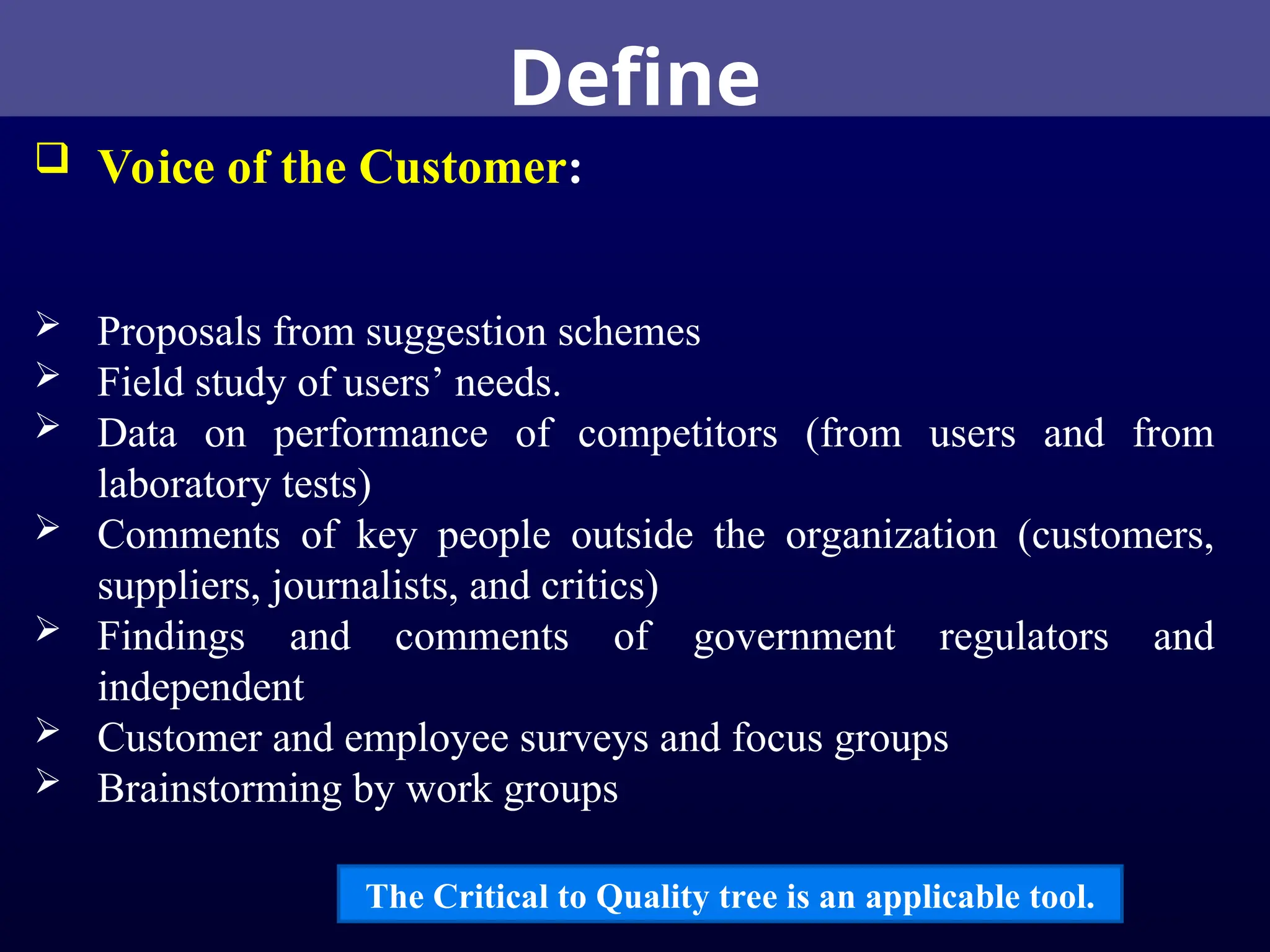 Define
 Voice of the Customer:
 Proposals from suggestion schemes
 Field study of users’ needs.
 Data on performance of competitors (from users and from
laboratory tests)
 Comments of key people outside the organization (customers,
suppliers, journalists, and critics)
 Findings and comments of government regulators and
independent
 Customer and employee surveys and focus groups
 Brainstorming by work groups
The Critical to Quality tree is an applicable tool.
 