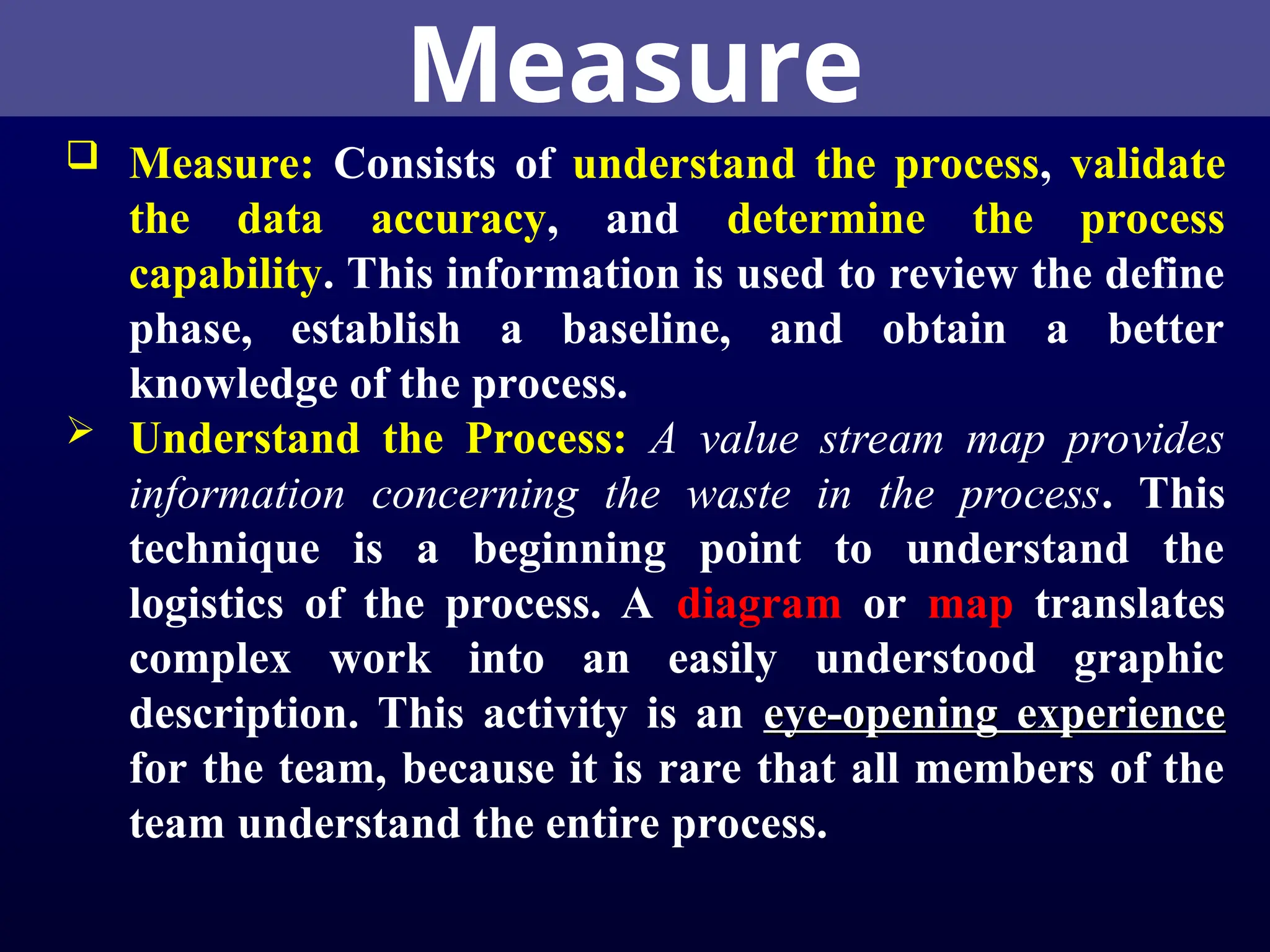 Measure
 Measure: Consists of understand the process, validate
the data accuracy, and determine the process
capability. This information is used to review the define
phase, establish a baseline, and obtain a better
knowledge of the process.
 Understand the Process: A value stream map provides
information concerning the waste in the process. This
technique is a beginning point to understand the
logistics of the process. A diagram or map translates
complex work into an easily understood graphic
description. This activity is an eye-opening experience
eye-opening experience
for the team, because it is rare that all members of the
team understand the entire process.
 