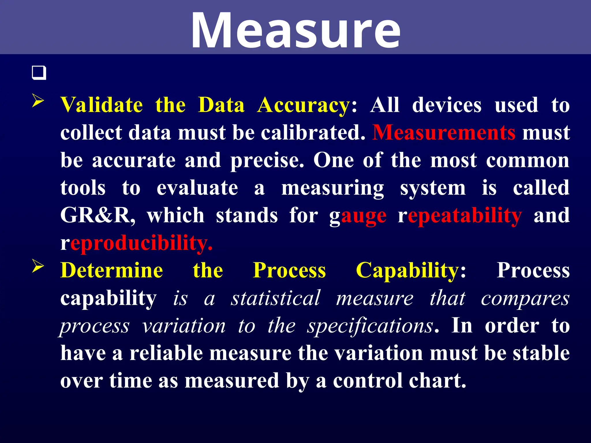 Measure

 Validate the Data Accuracy: All devices used to
collect data must be calibrated. Measurements must
be accurate and precise. One of the most common
tools to evaluate a measuring system is called
GR&R, which stands for gauge repeatability and
reproducibility.
 Determine the Process Capability: Process
capability is a statistical measure that compares
process variation to the specifications. In order to
have a reliable measure the variation must be stable
over time as measured by a control chart.
 