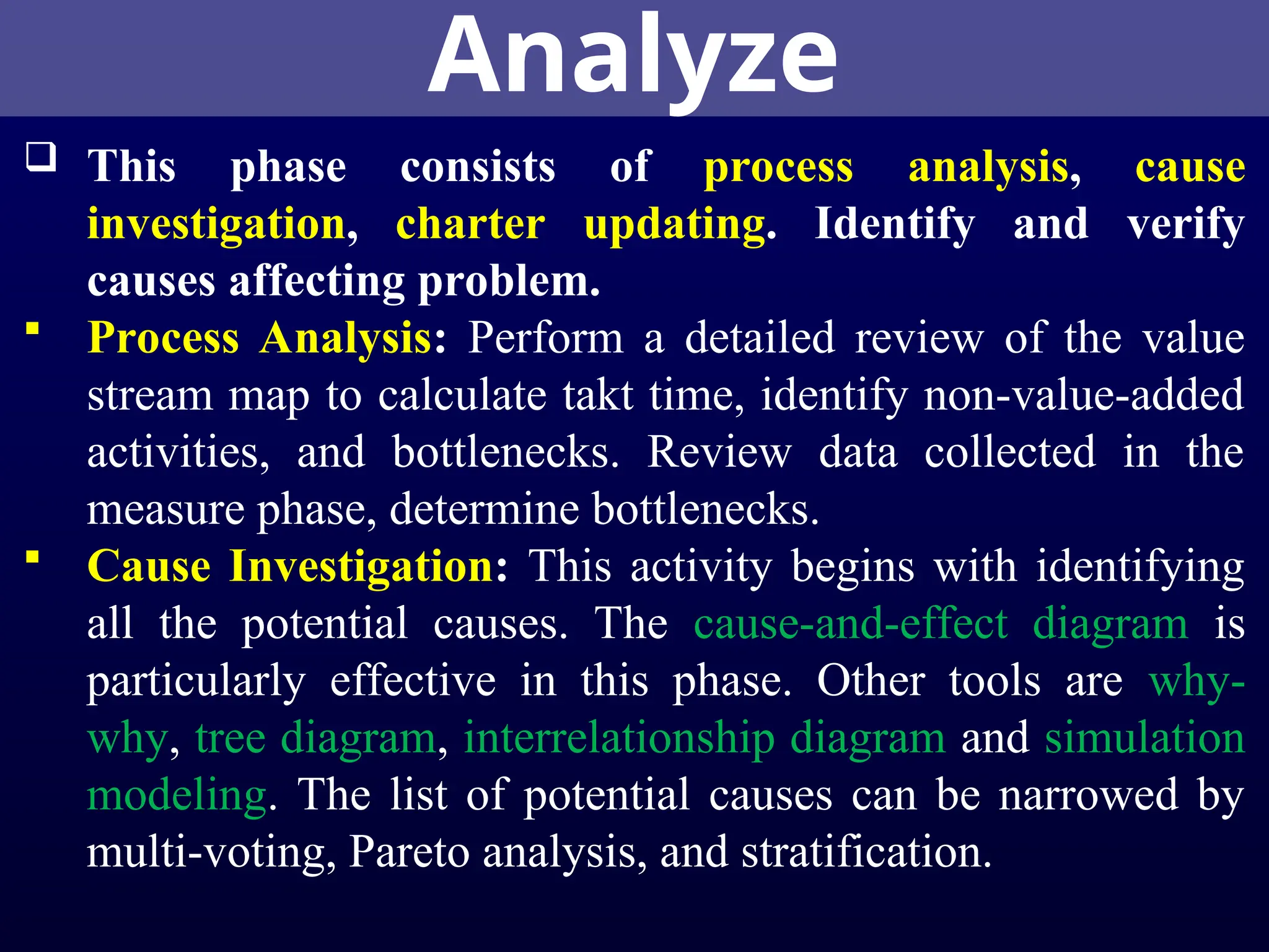 Analyze
 This phase consists of process analysis, cause
investigation, charter updating. Identify and verify
causes affecting problem.
 Process Analysis: Perform a detailed review of the value
stream map to calculate takt time, identify non-value-added
activities, and bottlenecks. Review data collected in the
measure phase, determine bottlenecks.
 Cause Investigation: This activity begins with identifying
all the potential causes. The cause-and-effect diagram is
particularly effective in this phase. Other tools are why-
why, tree diagram, interrelationship diagram and simulation
modeling. The list of potential causes can be narrowed by
multi-voting, Pareto analysis, and stratification.
 