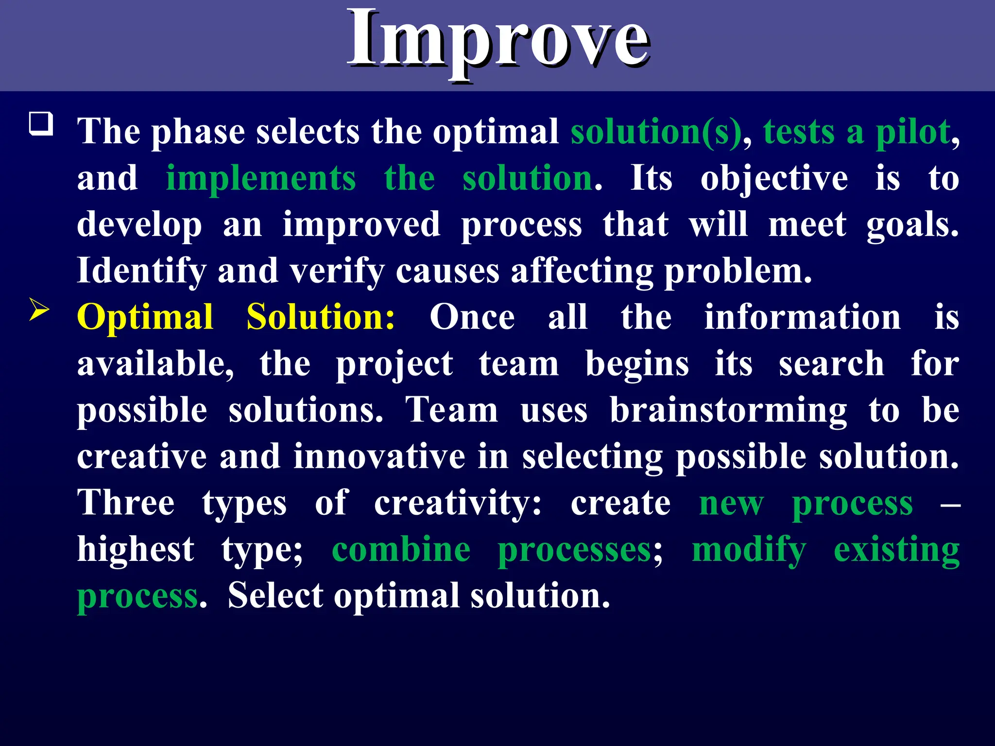 Improve
Improve
 The phase selects the optimal solution(s), tests a pilot,
and implements the solution. Its objective is to
develop an improved process that will meet goals.
Identify and verify causes affecting problem.
 Optimal Solution: Once all the information is
available, the project team begins its search for
possible solutions. Team uses brainstorming to be
creative and innovative in selecting possible solution.
Three types of creativity: create new process –
highest type; combine processes; modify existing
process. Select optimal solution.
 