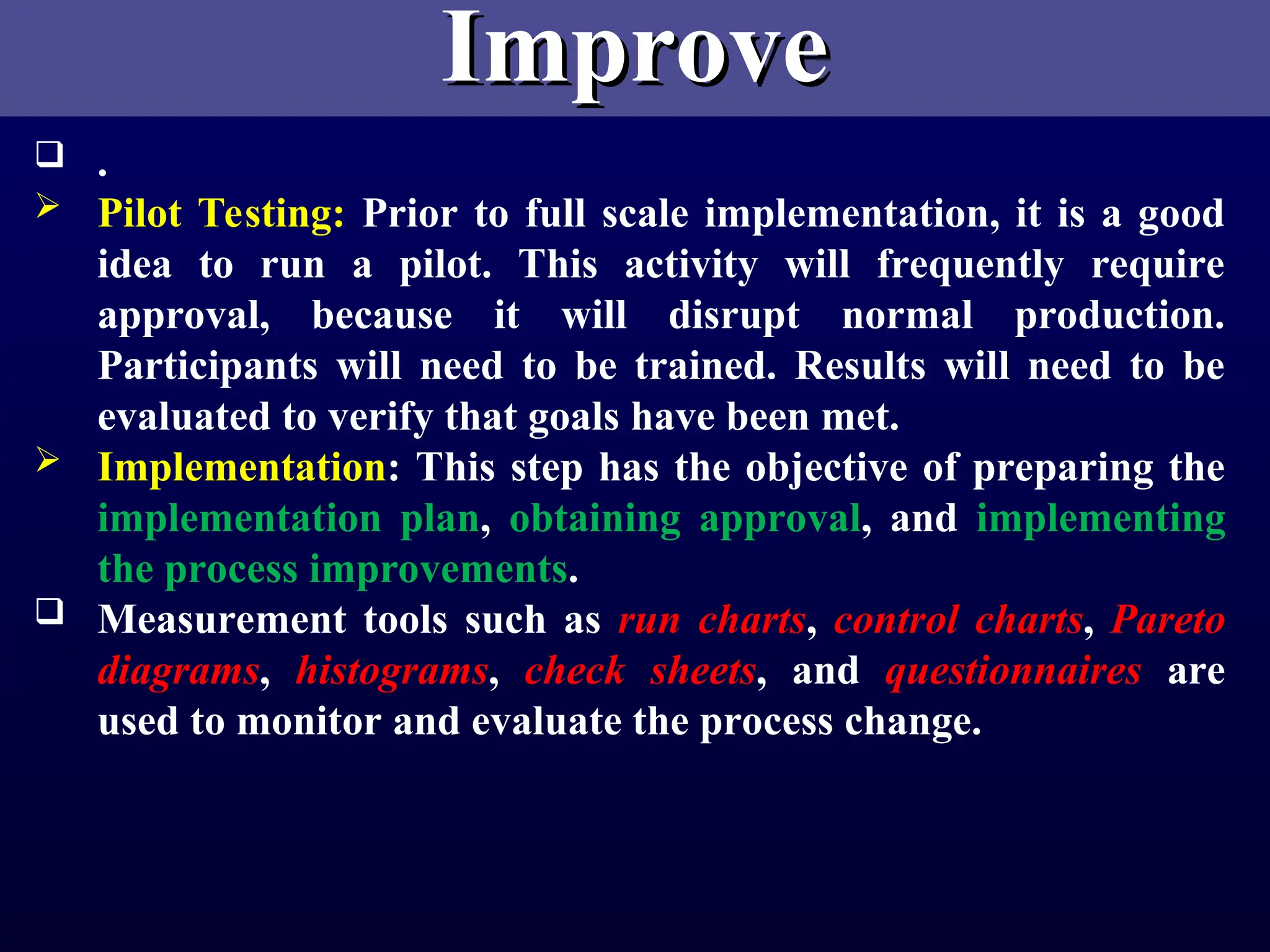 Improve
Improve
 .
 Pilot Testing: Prior to full scale implementation, it is a good
idea to run a pilot. This activity will frequently require
approval, because it will disrupt normal production.
Participants will need to be trained. Results will need to be
evaluated to verify that goals have been met.
 Implementation: This step has the objective of preparing the
implementation plan, obtaining approval, and implementing
the process improvements.
 Measurement tools such as run charts, control charts, Pareto
diagrams, histograms, check sheets, and questionnaires are
used to monitor and evaluate the process change.
 