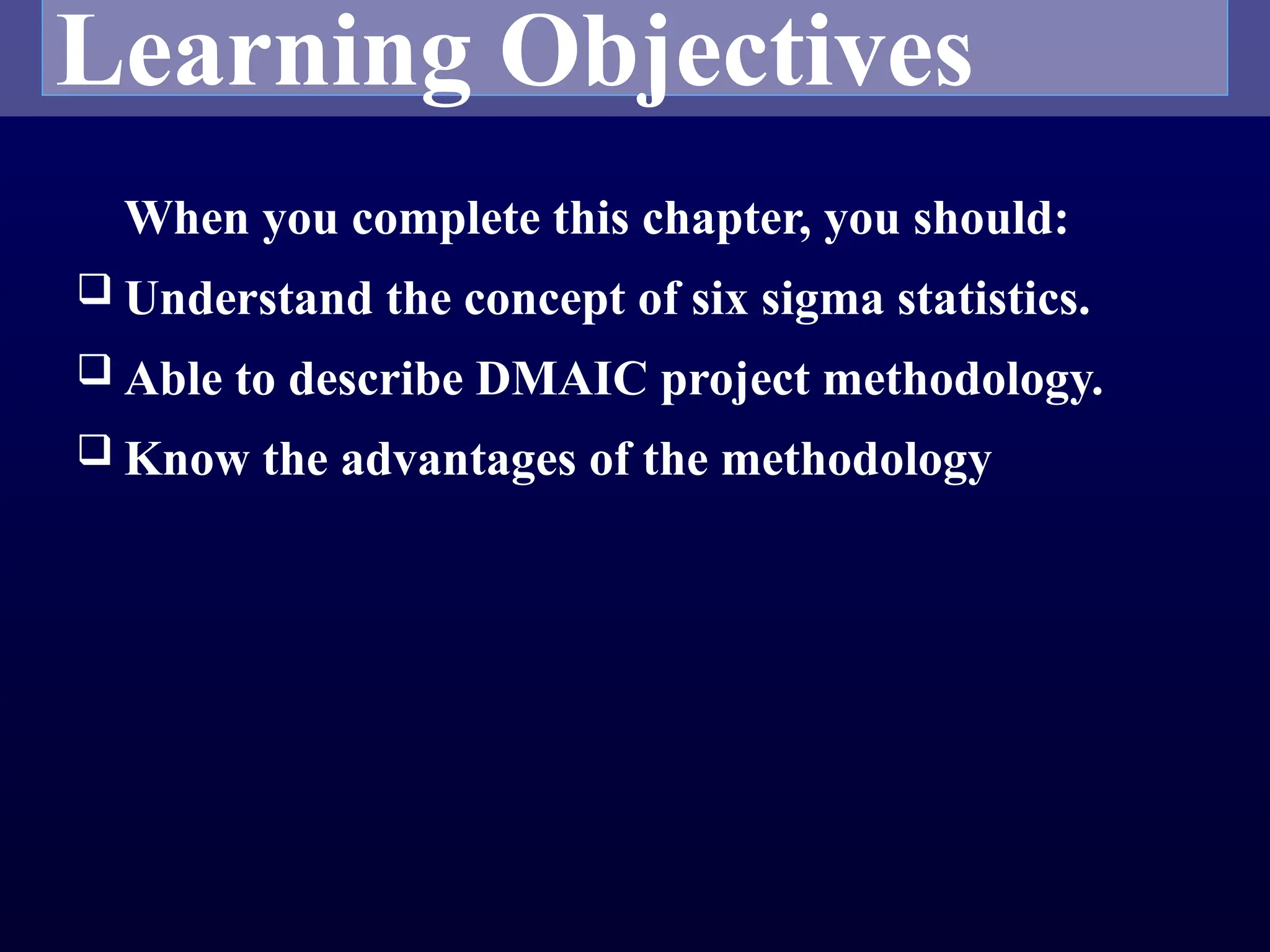 Learning Objectives
When you complete this chapter, you should:
 Understand the concept of six sigma statistics.
 Able to describe DMAIC project methodology.
 Know the advantages of the methodology
 
