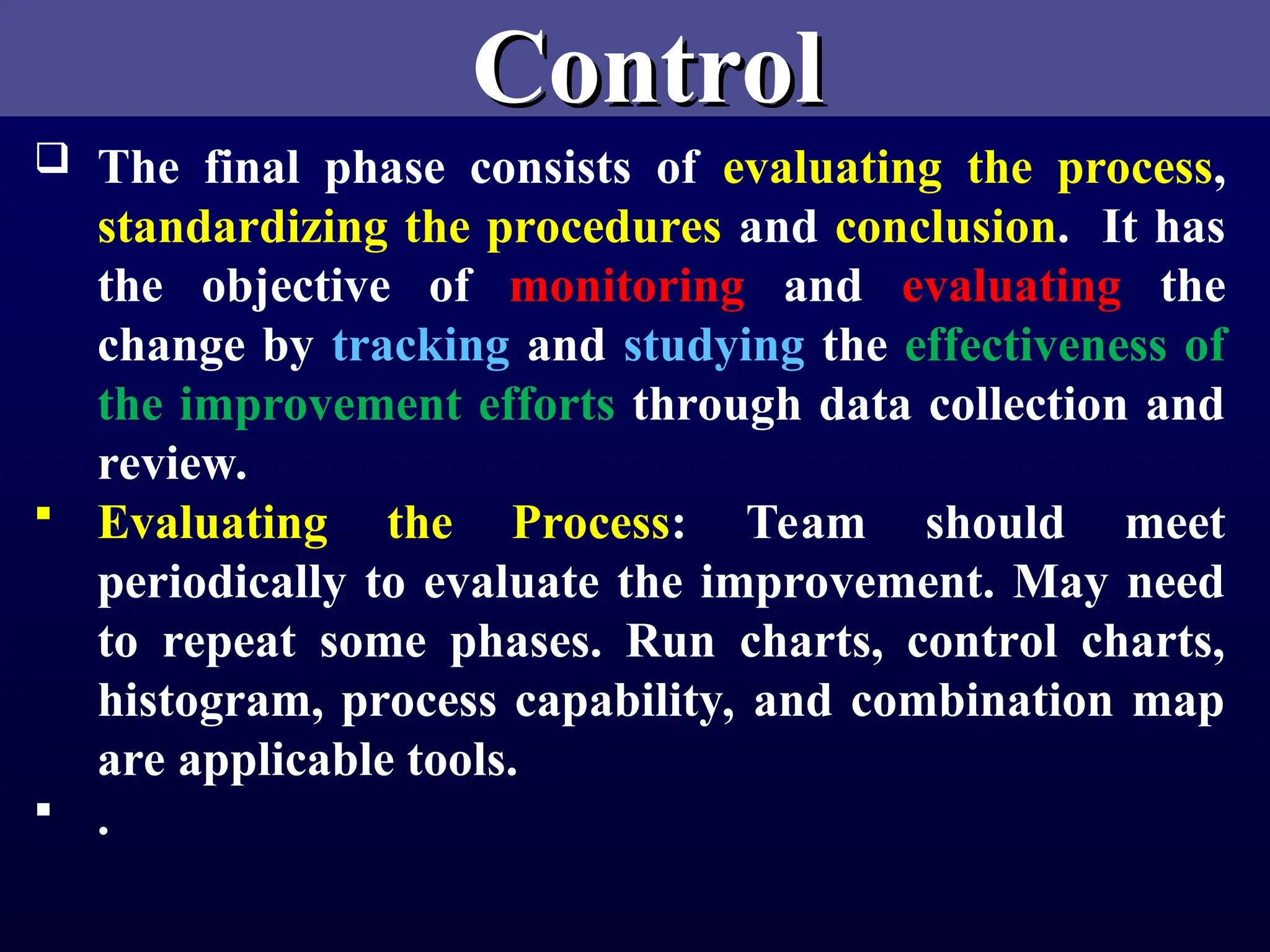 Control
Control
 The final phase consists of evaluating the process,
standardizing the procedures and conclusion. It has
the objective of monitoring and evaluating the
change by tracking and studying the effectiveness of
the improvement efforts through data collection and
review.
 Evaluating the Process: Team should meet
periodically to evaluate the improvement. May need
to repeat some phases. Run charts, control charts,
histogram, process capability, and combination map
are applicable tools.
 .
 