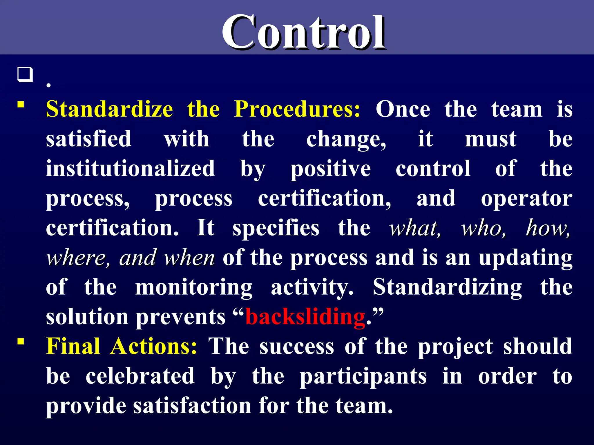 Control
Control
 .
 Standardize the Procedures: Once the team is
satisfied with the change, it must be
institutionalized by positive control of the
process, process certification, and operator
certification. It specifies the what, who, how,
what, who, how,
where, and when
where, and when of the process and is an updating
of the monitoring activity. Standardizing the
solution prevents “backsliding.”
 Final Actions: The success of the project should
be celebrated by the participants in order to
provide satisfaction for the team.
 