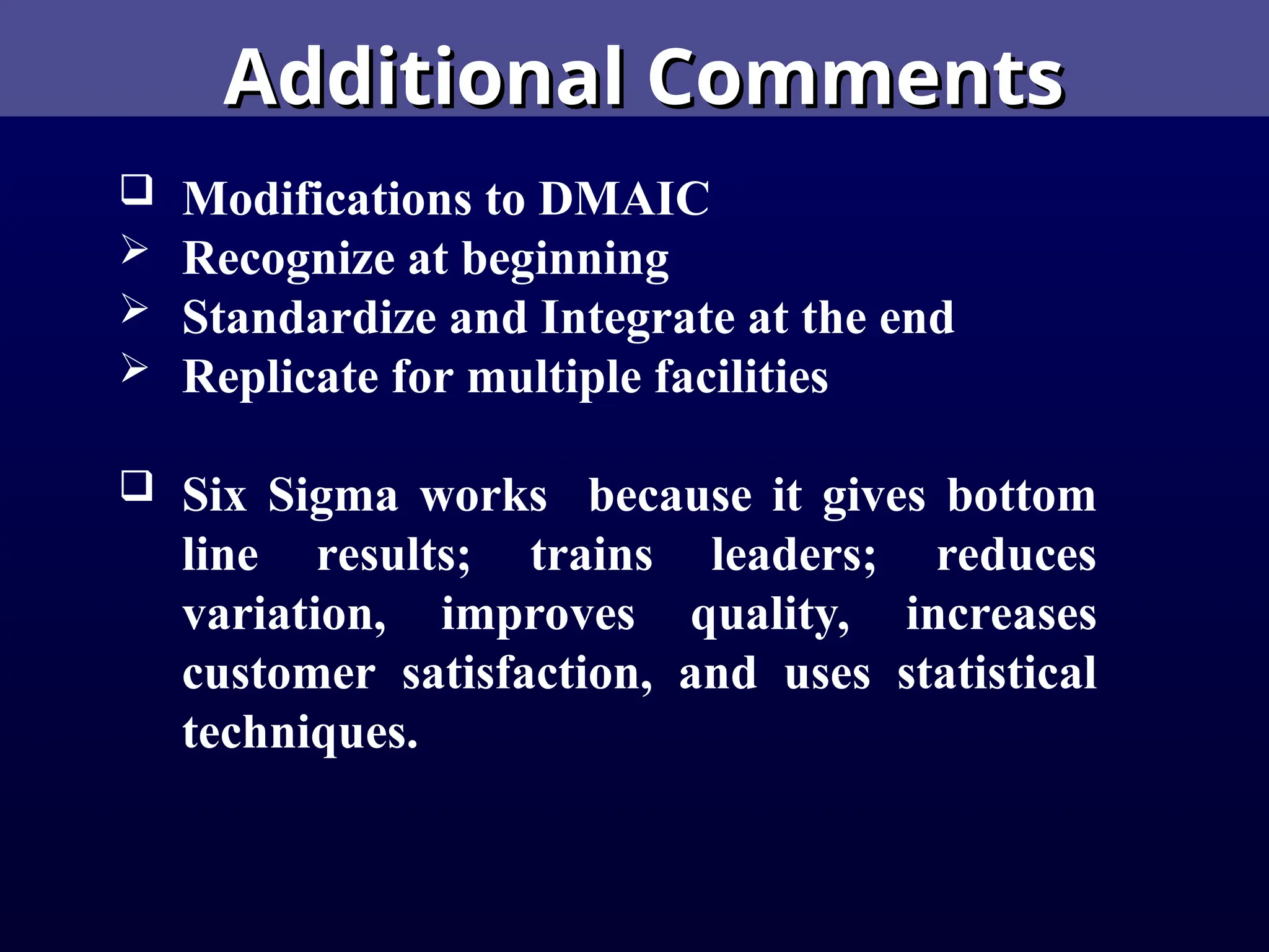 Additional Comments
Additional Comments
 Modifications to DMAIC
 Recognize at beginning
 Standardize and Integrate at the end
 Replicate for multiple facilities
 Six Sigma works because it gives bottom
line results; trains leaders; reduces
variation, improves quality, increases
customer satisfaction, and uses statistical
techniques.
 