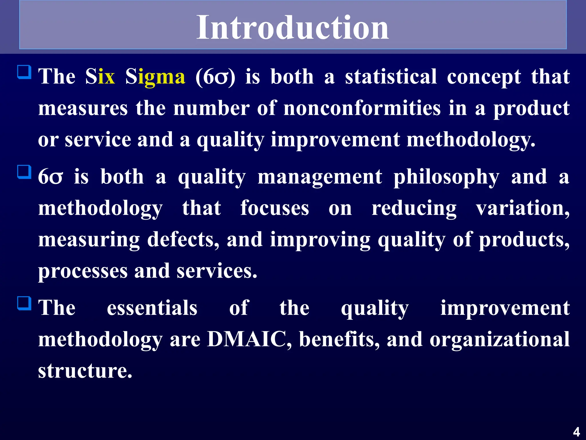  The Six Sigma (6) is both a statistical concept that
measures the number of nonconformities in a product
or service and a quality improvement methodology.
 6 is both a quality management philosophy and a
methodology that focuses on reducing variation,
measuring defects, and improving quality of products,
processes and services.
 The essentials of the quality improvement
methodology are DMAIC, benefits, and organizational
structure.
4
Introduction
 
