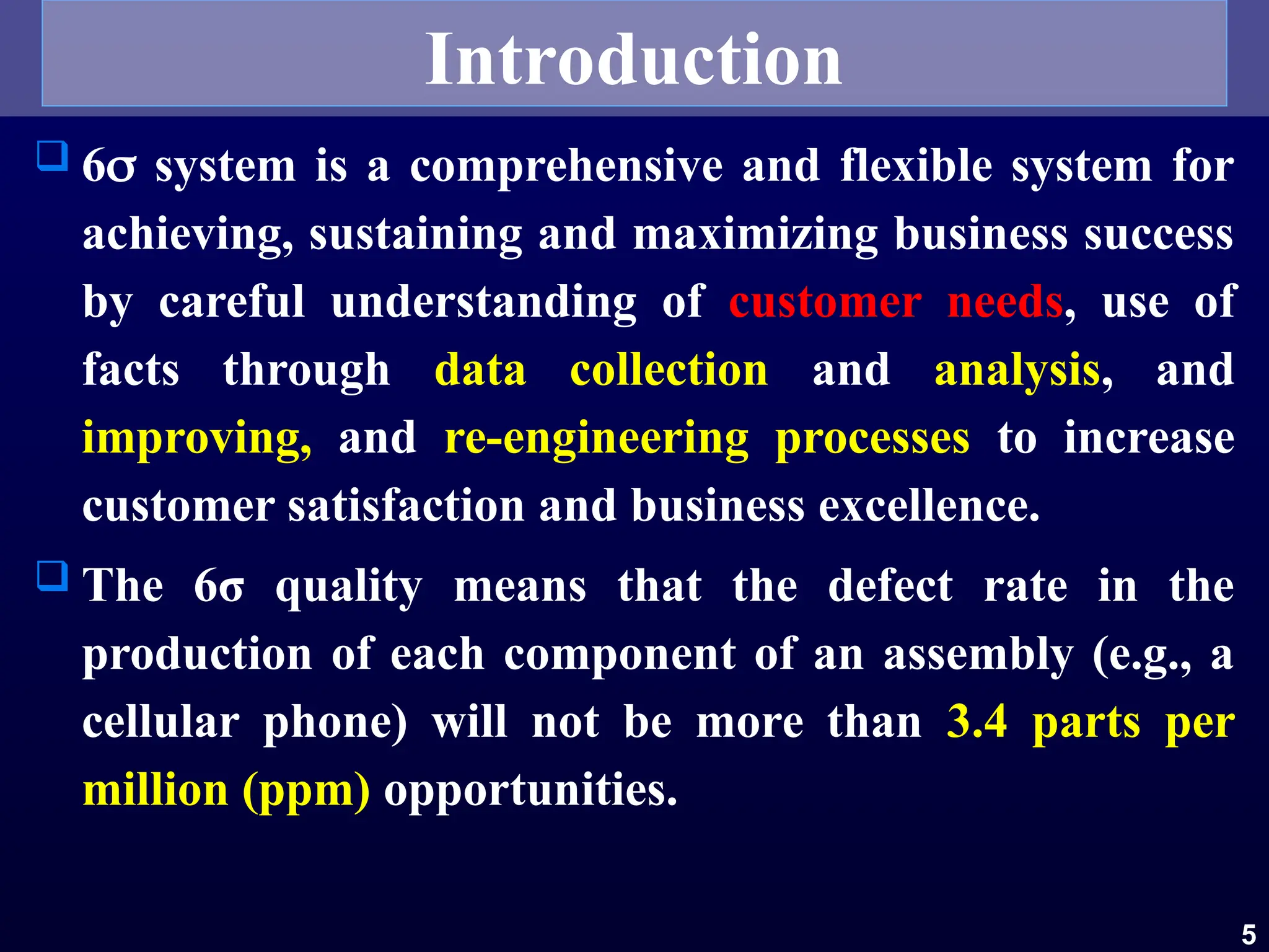  6 system is a comprehensive and flexible system for
achieving, sustaining and maximizing business success
by careful understanding of customer needs, use of
facts through data collection and analysis, and
improving, and re-engineering processes to increase
customer satisfaction and business excellence.
 The 6σ quality means that the defect rate in the
production of each component of an assembly (e.g., a
cellular phone) will not be more than 3.4 parts per
million (ppm) opportunities.
5
Introduction
 