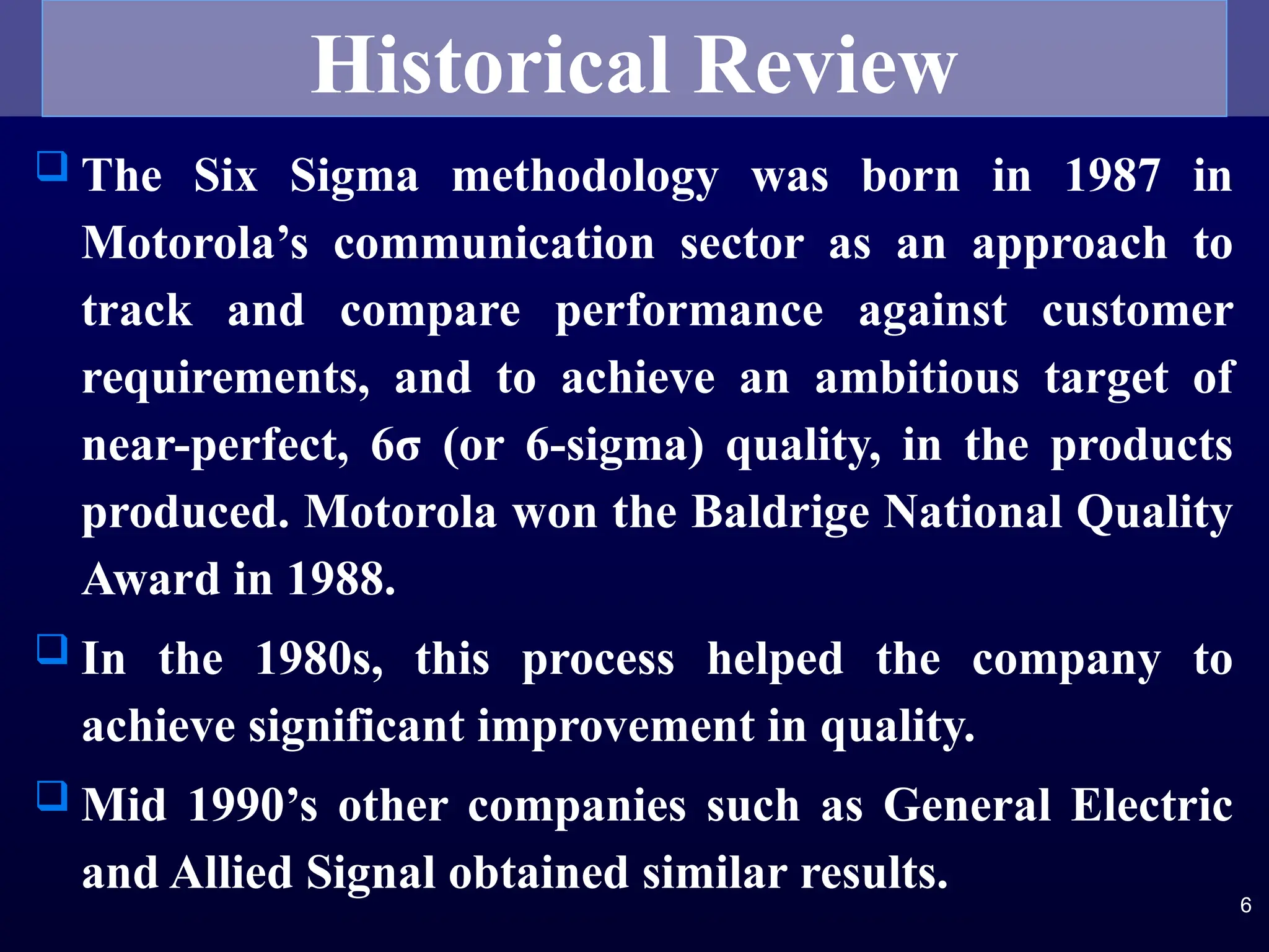  The Six Sigma methodology was born in 1987 in
Motorola’s communication sector as an approach to
track and compare performance against customer
requirements, and to achieve an ambitious target of
near-perfect, 6σ (or 6-sigma) quality, in the products
produced. Motorola won the Baldrige National Quality
Award in 1988.
 In the 1980s, this process helped the company to
achieve significant improvement in quality.
 Mid 1990’s other companies such as General Electric
and Allied Signal obtained similar results.
6
Historical Review
 