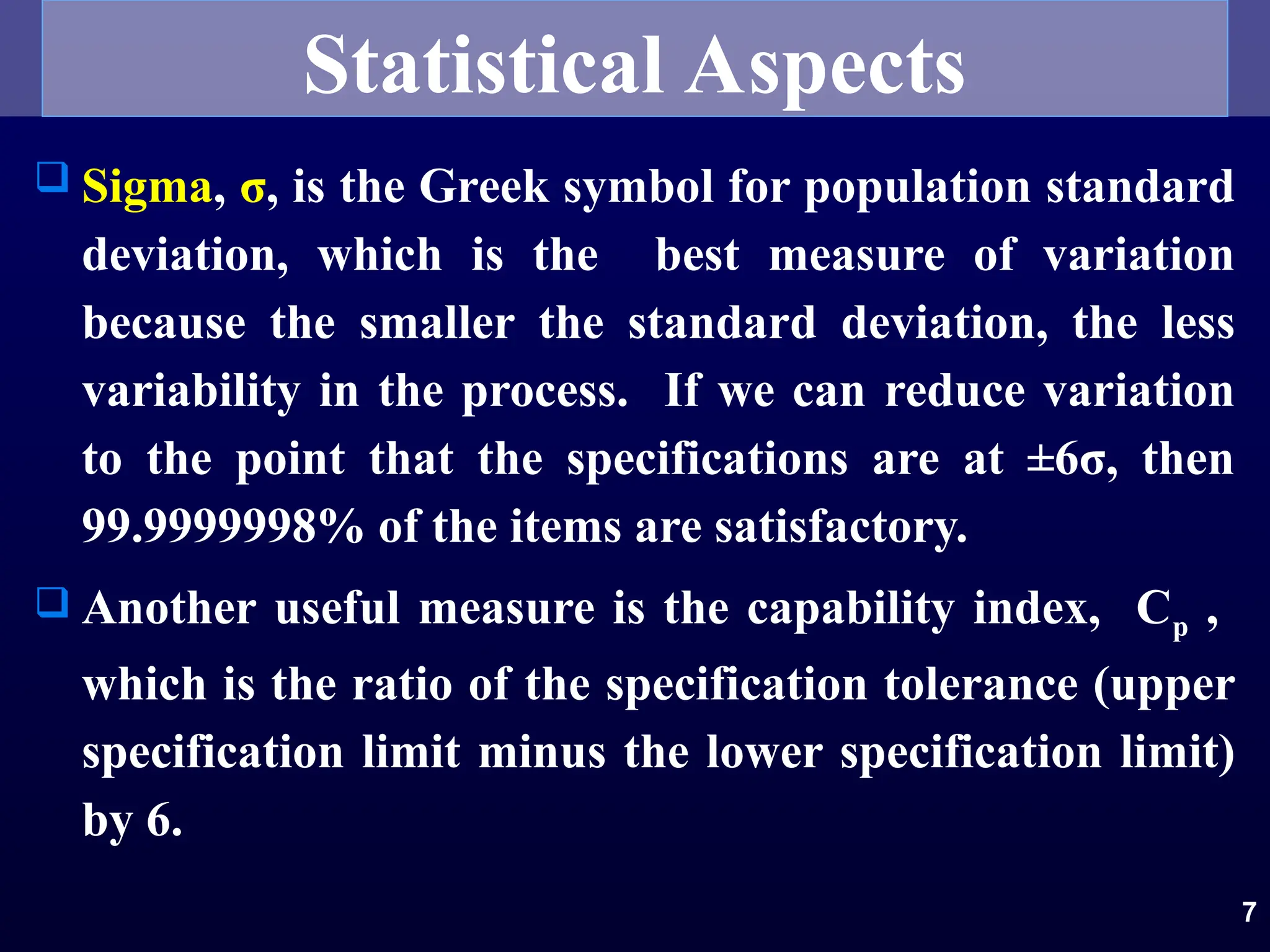 7
 Sigma, σ, is the Greek symbol for population standard
deviation, which is the best measure of variation
because the smaller the standard deviation, the less
variability in the process. If we can reduce variation
to the point that the specifications are at ±6σ, then
99.9999998% of the items are satisfactory.
 Another useful measure is the capability index, Cp ,
which is the ratio of the specification tolerance (upper
specification limit minus the lower specification limit)
by 6.
Statistical Aspects
 