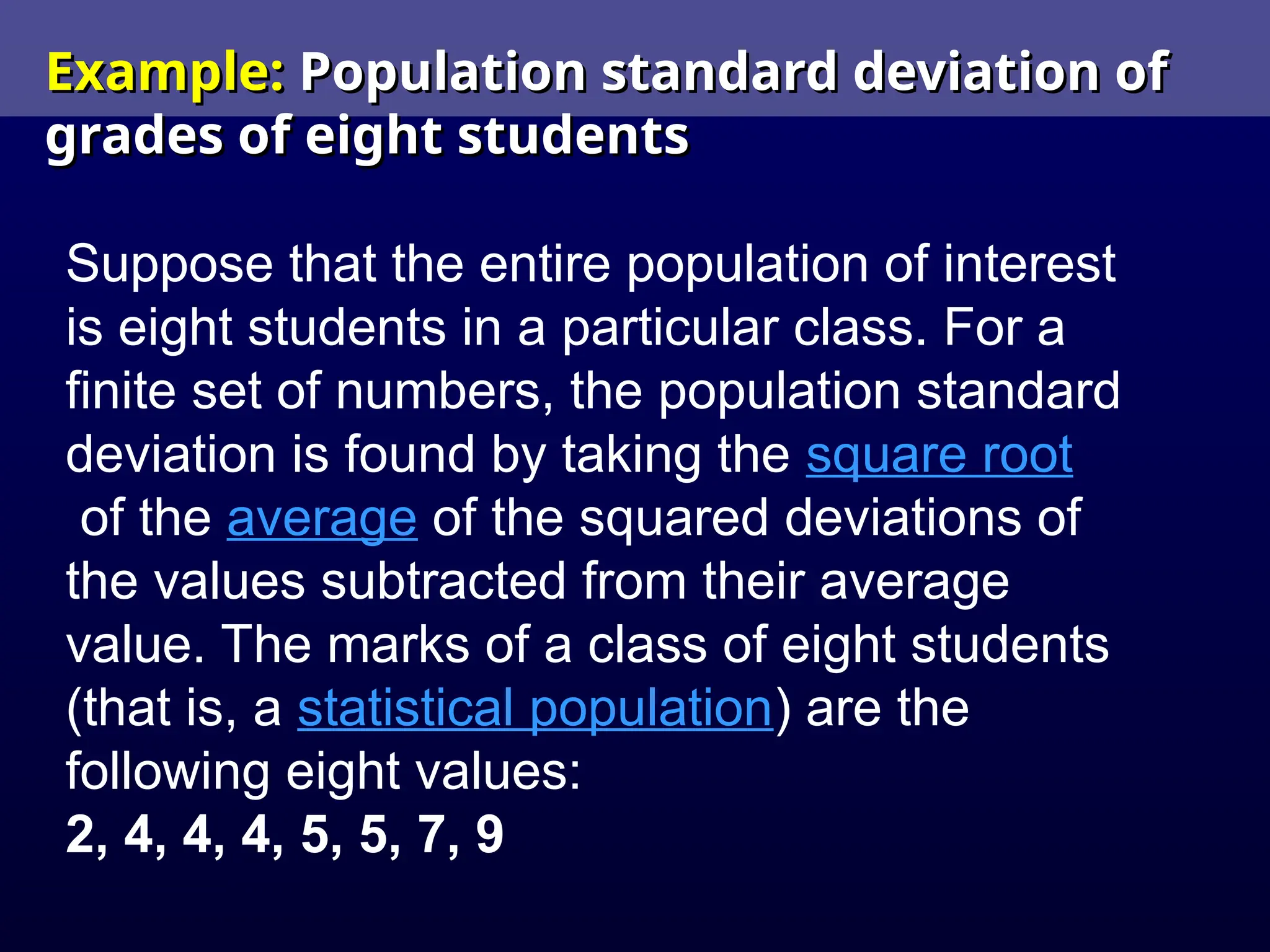 Example:
Example: Population standard deviation of
Population standard deviation of
grades of eight students
grades of eight students
Suppose that the entire population of interest
is eight students in a particular class. For a
finite set of numbers, the population standard
deviation is found by taking the square root
of the average of the squared deviations of
the values subtracted from their average
value. The marks of a class of eight students
(that is, a statistical population) are the
following eight values:
2, 4, 4, 4, 5, 5, 7, 9
 