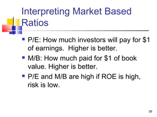 Interpreting Market Based
Ratios
   P/E: How much investors will pay for $1
    of earnings. Higher is better.
   M/B: How much paid for $1 of book
    value. Higher is better.
   P/E and M/B are high if ROE is high,
    risk is low.


                                          38
 