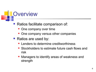 Overview
   Ratios facilitate comparison of:
       One company over time
       One company versus other companies
   Ratios are used by:
       Lenders to determine creditworthiness
       Stockholders to estimate future cash flows and
        risk
       Managers to identify areas of weakness and
        strength

                                                         4
 