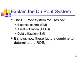 Explain the Du Pont System
   The Du Pont system focuses on:
       Expense control (PM)
       Asset utilization (TATO)
       Debt utilization (EM)
   It shows how these factors combine to
    determine the ROE.


                                            50
 