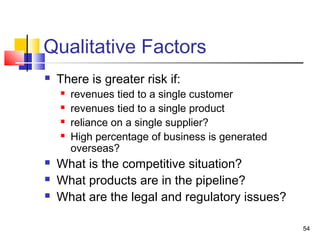 Qualitative Factors
   There is greater risk if:
       revenues tied to a single customer
       revenues tied to a single product
       reliance on a single supplier?
       High percentage of business is generated
        overseas?
   What is the competitive situation?
   What products are in the pipeline?
   What are the legal and regulatory issues?

                                                   54
 