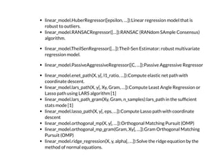 linear_model.HuberRegressor([epsilon, …]):Linear regression model that is
robust to outliers.
linear_model.RANSACRegressor([…]):RANSAC (RANdom SAmple Consensus)
algorithm.
linear_model.TheilSenRegressor([…]):Theil-Sen Estimator: robust multivariate
regression model.
linear_model.PassiveAggressiveRegressor([C, …]):Passive Aggressive Regressor
linear_model.enet_path(X, y[, l1_ratio, …]):Compute elastic net path with
coordinate descent.
linear_model.lars_path(X, y[, Xy, Gram, …]):Compute Least Angle Regression or
Lasso path using LARS algorithm [1]
linear_model.lars_path_gram(Xy, Gram, n_samples):lars_path in the suf cient
stats mode [1]
linear_model.lasso_path(X, y[, eps, …]):Compute Lasso path with coordinate
descent
linear_model.orthogonal_mp(X, y[, …]):Orthogonal Matching Pursuit (OMP)
linear_model.orthogonal_mp_gram(Gram, Xy[, …]):Gram Orthogonal Matching
Pursuit (OMP)
linear_model.ridge_regression(X, y, alpha[, …]):Solve the ridge equation by the
method of normal equations.
 
