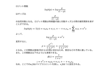 ロジット関数
はオッズ⽐
の⾃然対数となる。ロジット関数は特徴量の値と対数オッズとの間の線形関係を表す
ことができる。
よって、
変形すると、
となる。この関数は値域が0から1の間に収まるため、割合などの予測に適している。
また、この関数は以下のようにも表現できる。
なお、ここでのw_0はバイアスユニットを表し、x_0は１に設定される。
logit(p) = log
p
(1 − p)
p
(1 − p)
logit(p(y = 1|x)) = + + ⋯ + = = xw0 x0 w1 x1 w1 xm
∑
i=0
m
wi xi w
T
log = x
p
(1 − p)
w
T
p = =
e
xw
T
1 + e
xw
T
1
1 + e
− xw
T
ϕ(z) =
1
1 + e
−z
z = x = + + ⋯ +w
T
w0 x0 w1 x1 wm xm
 