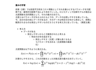 重みの学習重みの学習
前章（2章）では誤差平⽅和をコスト関数としてそれを最⼩にするパラメータを勾配
降下法・確率的勾配降下法により求めていった。ロジスティック回帰モデルの場合は
尤度関数を⽬的関数として、それの最⼤化を⾏う。
尤度とはパラメータが与えられたもとでの、データの出現しやすさを表している。
今、⾃分の⽬の前にデータがあるが、そのデータは特定の分布から発⽣して、実際に
観測されるものは発⽣しやすいものだろうとする考え⽅に従っている。（頻度主義）
考え⽅
データがある
発⽣しやすいからこそ観測されたと考える
特定の分布を仮定する
発⽣しやすさ（尤度）が最も⾼くなるよ
うパラメータを決める（尤度関数の最適
化）
尤度関数は以下のように表される。
計算のしやすさから、これの対数をとった対数尤度の最⼤化を⾏っていく。
L(w) = P(y|x; w) = P( | ; w) = (ϕ( ) (1 − ϕ( )
∏
i=1
n
y
(i)
x
(i)
∏
i=1
n
z
(i)
)
y
(i)
z
(i)
)
1−y
(i)
l(w) = log L(w) = [ log(ϕ( )) + (1 − ) log(1 − ϕ( ))]
∑
i=1
n
y
(i)
z
(i)
y
(i)
z
(i)
 