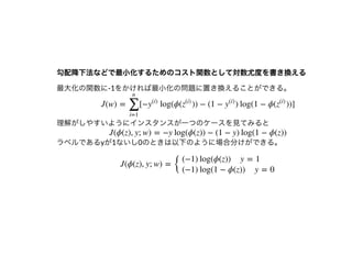 勾配降下法などで最⼩化するためのコスト関数として対数尤度を書き換える勾配降下法などで最⼩化するためのコスト関数として対数尤度を書き換える
最⼤化の関数に-1をかければ最⼩化の問題に置き換えることができる。
理解がしやすいようにインスタンスが⼀つのケースを⾒てみると
ラベルであるyが1ないし0のときは以下のように場合分けができる。
J(w) = [− log(ϕ( )) − (1 − ) log(1 − ϕ( ))]
∑
i=1
n
y
(i)
z
(i)
y
(i)
z
(i)
J(ϕ(z), y; w) = −y log(ϕ(z)) − (1 − y) log(1 − ϕ(z))
J(ϕ(z), y; w) =
{
(−1) log(ϕ(z)) y = 1
(−1) log(1 − ϕ(z)) y = 0
 