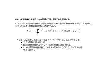 ADALINE実装をロジスティック回帰のアルゴリズムに変換するADALINE実装をロジスティック回帰のアルゴリズムに変換する
ロジスティック回帰を独⾃に実装する場合は2章で⾏ったADALINE実装のコスト関数J
を新しいコスト関数に置き換えるだけでよい。
2章（ADALINE(単層ニューラルネットワーク)）より追加で⾏うこと
コスト関数を書き換える
線形活性化関数をシグモイド活性化関数に置き換える
しきい値関数を書き換えて-1と1の代わりにクラスラベル0と1を返
すようにする
J(w) = − [ log(ϕ( )) + (1 − ) log(1 − ϕ( ))]
∑
i
y
(i)
z
(i)
y
(i)
z
(i)
 
