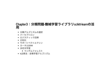 Chapter3：分類問題-機械学習ライブラリscikit-learnの活Chapter3：分類問題-機械学習ライブラリscikit-learnの活⽤⽤
分類アルゴリズムの選択
パーセプトロン
ロジスティック回帰
正則化
サポートベクトルマシン
カーネルSVM
決定⽊学習
ランダムフォレスト
k近傍法：怠惰学習アルゴリズム
 