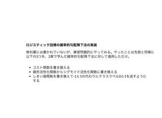 ロジスティック回帰の確率的勾配降下法の実装ロジスティック回帰の確率的勾配降下法の実装
教科書には書かれていないが、練習問題的にやってみる。やったことは先程と同様に
以下の3つを、2章で学んだ確率的勾配降下法に対して適⽤しただけ。
コスト関数を書き換える
線形活性化関数からシグモイド活性化関数に書き換える
しきい値関数を書き換えて-1と1の代わりにクラスラベル0と1を返すように
する
 