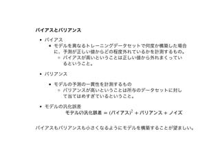 バイアスとバリアンスバイアスとバリアンス
バイアス
モデルを異なるトレーニングデータセットで何度か構築した場合
に、予測が正しい値からどの程度外れているかを計測するもの。
バイアスが⾼いということは正しい値から外れまくってい
るということ。
バリアンス
モデルの予測の⼀貫性を計測するもの
バリアンスが⾼いということは所与のデータセットに対し
て当てはめすぎているということ。
モデルの汎化誤差
バイアスもバリアンスも⼩さくなるようにモデルを構築することが望ましい。
モデルの汎化誤差 = (バイアス + バリアンス + ノイズ)
2
 