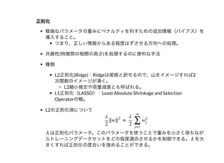 正則化正則化
極端なパラメータの重みにペナルティを科すための追加情報（バイアス）を
導⼊すること。
つまり、正しい情報からある程度はずさせる⽅向への処理。
共線性(特徴間の相関の⾼さ)を処理するのに便利な⼿法
種類
L2正則化(Ridge)：Ridgeは尾根と訳せるので、⼭をイメージすれば2
次関数のイメージが湧く。
L2縮⼩推定や荷重減衰とも呼ばれる。
L1正則化（LASSO）：Least Absolute Shrinkage and Selection
Operatorの略。
L2の正則化項について
λは正則化パラメータ。このパラメータを使うことで重みを⼩さく保ちなが
らトレーニングデータセットをどの程度適合させるかを制御できる。λを⼤
きくすれば正則化の度合いを強めることができる。
‖w =
λ
2
‖
2
λ
2 ∑
j=1
m
w
2
j
 