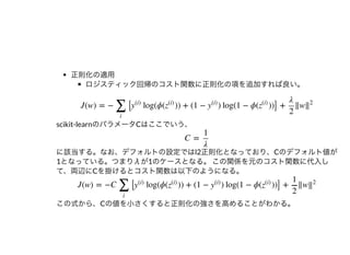 正則化の適⽤
ロジスティック回帰のコスト関数に正則化の項を追加すれば良い。
scikit-learnのパラメータCはここでいう、
に該当する。なお、デフォルトの設定ではl2正則化となっており、Cのデフォルト値が
1となっている。つまりλが1のケースとなる。この関係を元のコスト関数に代⼊し
て、両辺にCを掛けるとコスト関数は以下のようになる。
この式から、Cの値を⼩さくすると正則化の強さを⾼めることがわかる。
J(w) = − [ log(ϕ( )) + (1 − ) log(1 − ϕ( ))] + ‖w
∑
i
y
(i)
z
(i)
y
(i)
z
(i)
λ
2
‖
2
C =
1
λ
J(w) = −C [ log(ϕ( )) + (1 − ) log(1 − ϕ( ))] + ‖w
∑
i
y
(i)
z
(i)
y
(i)
z
(i)
1
2
‖
2
 